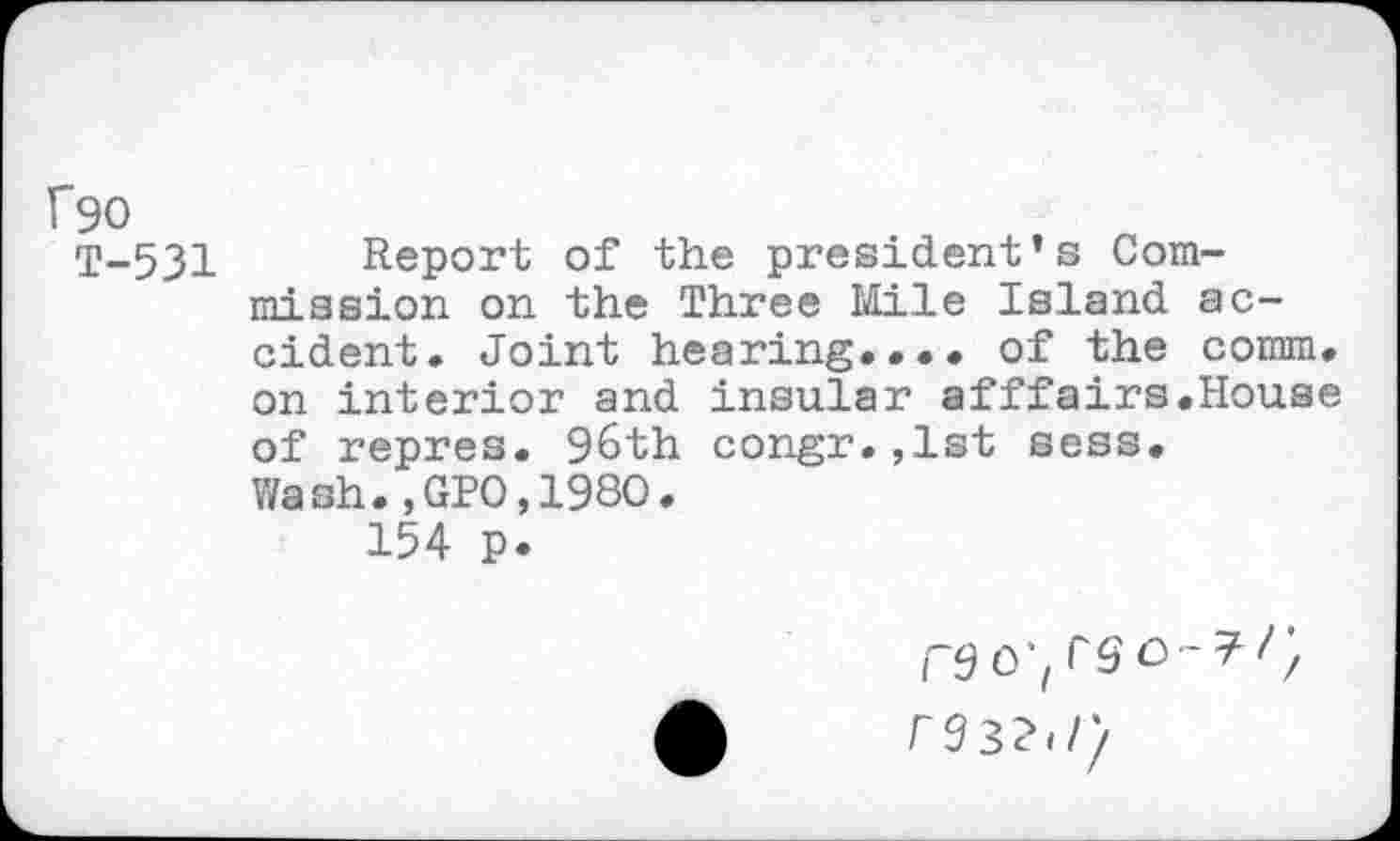 ﻿Ü90
T-531 Report of the president’s Commission on the Three Mile Island accident. Joint hearing.... of the comm, on interior and insular afffairs.House of repres. 96th congr.,lst sess. Wash.,GPO,198O.
154 p.
CS O'i re32,/y